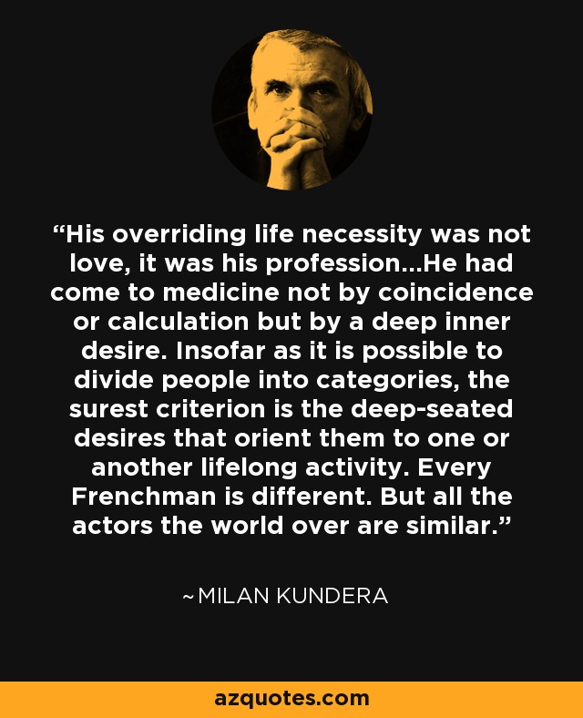 His overriding life necessity was not love, it was his profession…He had come to medicine not by coincidence or calculation but by a deep inner desire. Insofar as it is possible to divide people into categories, the surest criterion is the deep-seated desires that orient them to one or another lifelong activity. Every Frenchman is different. But all the actors the world over are similar. - Milan Kundera