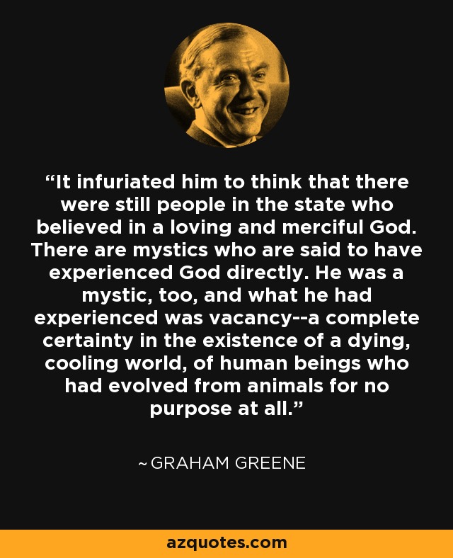 It infuriated him to think that there were still people in the state who believed in a loving and merciful God. There are mystics who are said to have experienced God directly. He was a mystic, too, and what he had experienced was vacancy--a complete certainty in the existence of a dying, cooling world, of human beings who had evolved from animals for no purpose at all. - Graham Greene