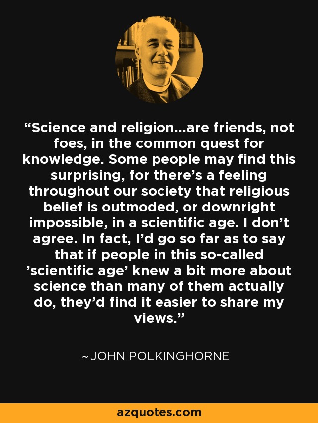 Science and religion...are friends, not foes, in the common quest for knowledge. Some people may find this surprising, for there's a feeling throughout our society that religious belief is outmoded, or downright impossible, in a scientific age. I don't agree. In fact, I'd go so far as to say that if people in this so-called 'scientific age' knew a bit more about science than many of them actually do, they'd find it easier to share my views. - John Polkinghorne