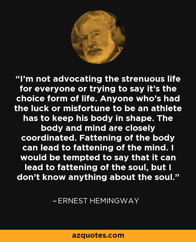 I'm not advocating the strenuous life for everyone or trying to say it's the choice form of life. Anyone who's had the luck or misfortune to be an athlete has to keep his body in shape. The body and mind are closely coordinated. Fattening of the body can lead to fattening of the mind. I would be tempted to say that it can lead to fattening of the soul, but I don't know anything about the soul. - Ernest Hemingway