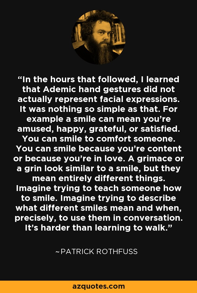 In the hours that followed, I learned that Ademic hand gestures did not actually represent facial expressions. It was nothing so simple as that. For example a smile can mean you're amused, happy, grateful, or satisfied. You can smile to comfort someone. You can smile because you're content or because you're in love. A grimace or a grin look similar to a smile, but they mean entirely different things. Imagine trying to teach someone how to smile. Imagine trying to describe what different smiles mean and when, precisely, to use them in conversation. It's harder than learning to walk. - Patrick Rothfuss