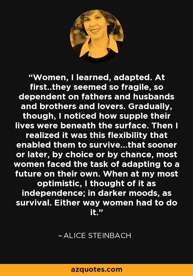 Women, I learned, adapted. At first..they seemed so fragile, so dependent on fathers and husbands and brothers and lovers. Gradually, though, I noticed how supple their lives were beneath the surface. Then I realized it was this flexibility that enabled them to survive...that sooner or later, by choice or by chance, most women faced the task of adapting to a future on their own. When at my most optimistic, I thought of it as independence; in darker moods, as survival. Either way women had to do it. - Alice Steinbach