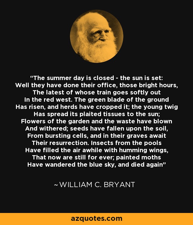 The summer day is closed - the sun is set: Well they have done their office, those bright hours, The latest of whose train goes softly out In the red west. The green blade of the ground Has risen, and herds have cropped it; the young twig Has spread its plaited tissues to the sun; Flowers of the garden and the waste have blown And withered; seeds have fallen upon the soil, From bursting cells, and in their graves await Their resurrection. Insects from the pools Have filled the air awhile with humming wings, That now are still for ever; painted moths Have wandered the blue sky, and died again - William C. Bryant