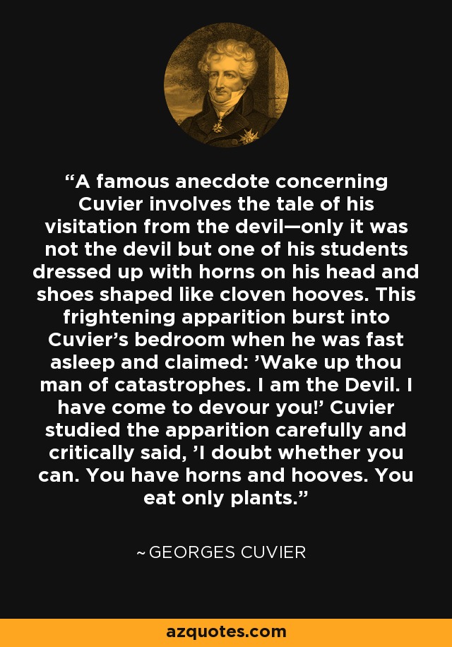 A famous anecdote concerning Cuvier involves the tale of his visitation from the devil—only it was not the devil but one of his students dressed up with horns on his head and shoes shaped like cloven hooves. This frightening apparition burst into Cuvier's bedroom when he was fast asleep and claimed: 'Wake up thou man of catastrophes. I am the Devil. I have come to devour you!' Cuvier studied the apparition carefully and critically said, 'I doubt whether you can. You have horns and hooves. You eat only plants. - Georges Cuvier