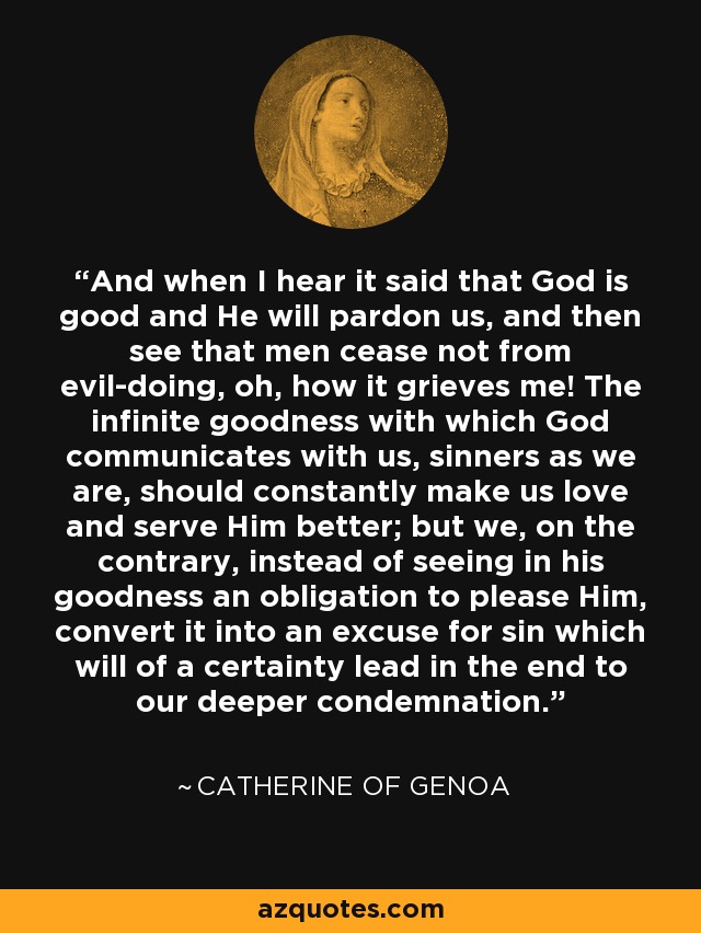 And when I hear it said that God is good and He will pardon us, and then see that men cease not from evil-doing, oh, how it grieves me! The infinite goodness with which God communicates with us, sinners as we are, should constantly make us love and serve Him better; but we, on the contrary, instead of seeing in his goodness an obligation to please Him, convert it into an excuse for sin which will of a certainty lead in the end to our deeper condemnation. - Catherine of Genoa