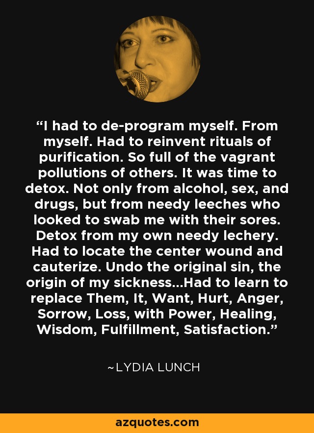 I had to de-program myself. From myself. Had to reinvent rituals of purification. So full of the vagrant pollutions of others. It was time to detox. Not only from alcohol, sex, and drugs, but from needy leeches who looked to swab me with their sores. Detox from my own needy lechery. Had to locate the center wound and cauterize. Undo the original sin, the origin of my sickness...Had to learn to replace Them, It, Want, Hurt, Anger, Sorrow, Loss, with Power, Healing, Wisdom, Fulfillment, Satisfaction. - Lydia Lunch