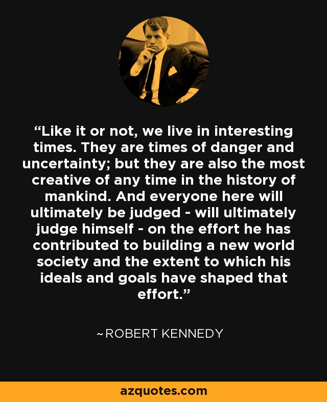 Like it or not, we live in interesting times. They are times of danger and uncertainty; but they are also the most creative of any time in the history of mankind. And everyone here will ultimately be judged - will ultimately judge himself - on the effort he has contributed to building a new world society and the extent to which his ideals and goals have shaped that effort. - Robert Kennedy