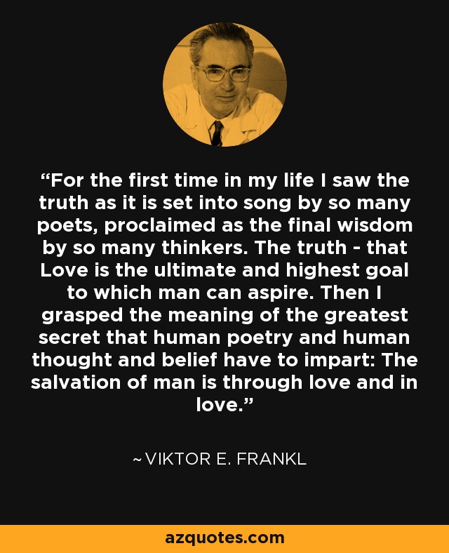 For the first time in my life I saw the truth as it is set into song by so many poets, proclaimed as the final wisdom by so many thinkers. The truth - that Love is the ultimate and highest goal to which man can aspire. Then I grasped the meaning of the greatest secret that human poetry and human thought and belief have to impart: The salvation of man is through love and in love. - Viktor E. Frankl