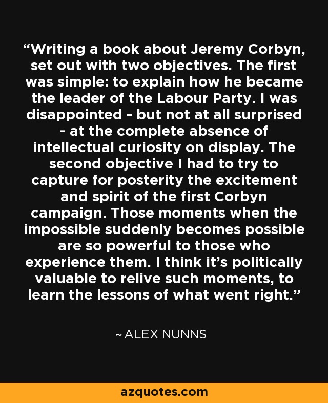 Writing a book about Jeremy Corbyn, set out with two objectives. The first was simple: to explain how he became the leader of the Labour Party. I was disappointed - but not at all surprised - at the complete absence of intellectual curiosity on display. The second objective I had to try to capture for posterity the excitement and spirit of the first Corbyn campaign. Those moments when the impossible suddenly becomes possible are so powerful to those who experience them. I think it's politically valuable to relive such moments, to learn the lessons of what went right. - Alex Nunns