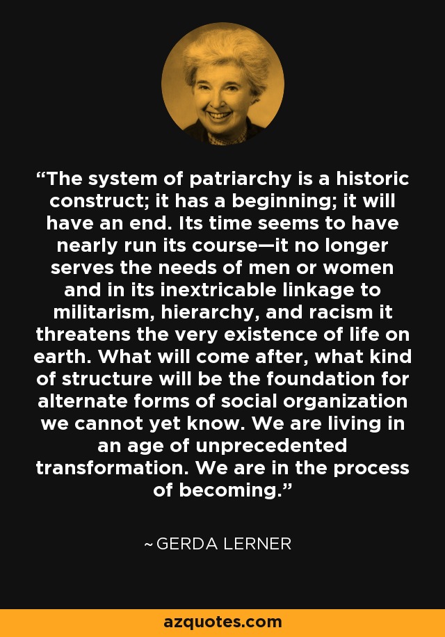 The system of patriarchy is a historic construct; it has a beginning; it will have an end. Its time seems to have nearly run its course—it no longer serves the needs of men or women and in its inextricable linkage to militarism, hierarchy, and racism it threatens the very existence of life on earth. What will come after, what kind of structure will be the foundation for alternate forms of social organization we cannot yet know. We are living in an age of unprecedented transformation. We are in the process of becoming. - Gerda Lerner