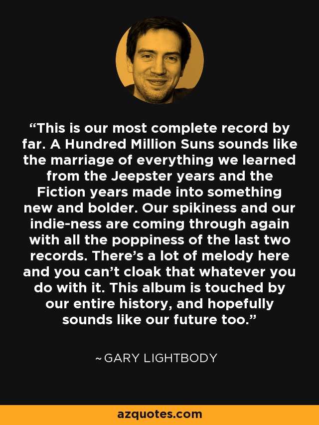 This is our most complete record by far. A Hundred Million Suns sounds like the marriage of everything we learned from the Jeepster years and the Fiction years made into something new and bolder. Our spikiness and our indie-ness are coming through again with all the poppiness of the last two records. There's a lot of melody here and you can't cloak that whatever you do with it. This album is touched by our entire history, and hopefully sounds like our future too. - Gary Lightbody