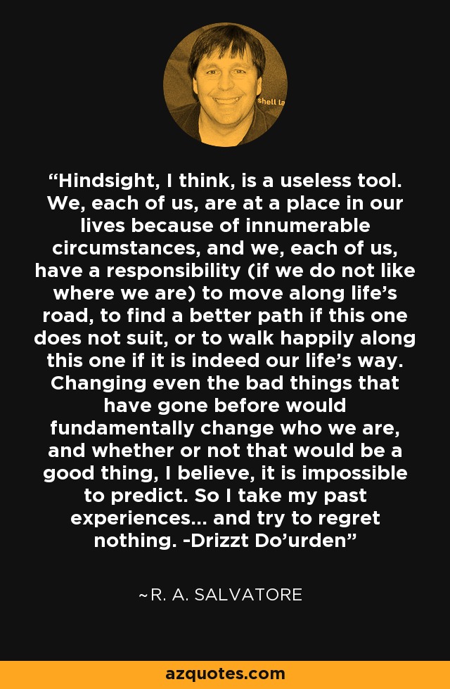 Hindsight, I think, is a useless tool. We, each of us, are at a place in our lives because of innumerable circumstances, and we, each of us, have a responsibility (if we do not like where we are) to move along life's road, to find a better path if this one does not suit, or to walk happily along this one if it is indeed our life's way. Changing even the bad things that have gone before would fundamentally change who we are, and whether or not that would be a good thing, I believe, it is impossible to predict. So I take my past experiences... and try to regret nothing. -Drizzt Do'urden - R. A. Salvatore