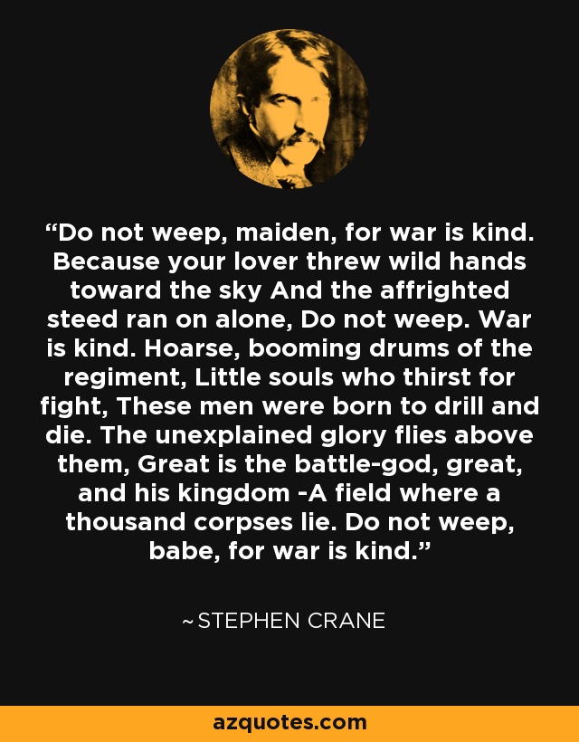 Do not weep, maiden, for war is kind. Because your lover threw wild hands toward the sky And the affrighted steed ran on alone, Do not weep. War is kind. Hoarse, booming drums of the regiment, Little souls who thirst for fight, These men were born to drill and die. The unexplained glory flies above them, Great is the battle-god, great, and his kingdom -A field where a thousand corpses lie. Do not weep, babe, for war is kind. - Stephen Crane