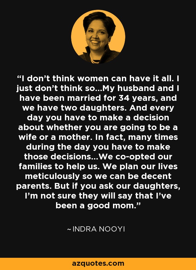 I don't think women can have it all. I just don't think so...My husband and I have been married for 34 years, and we have two daughters. And every day you have to make a decision about whether you are going to be a wife or a mother. In fact, many times during the day you have to make those decisions...We co-opted our families to help us. We plan our lives meticulously so we can be decent parents. But if you ask our daughters, I'm not sure they will say that I've been a good mom. - Indra Nooyi