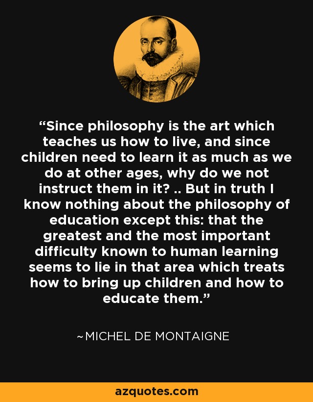 Since philosophy is the art which teaches us how to live, and since children need to learn it as much as we do at other ages, why do we not instruct them in it? .. But in truth I know nothing about the philosophy of education except this: that the greatest and the most important difficulty known to human learning seems to lie in that area which treats how to bring up children and how to educate them. - Michel de Montaigne