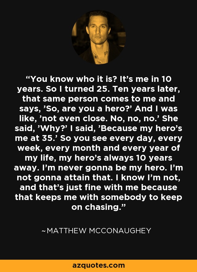 ¿Sabes quién es? Soy yo dentro de 10 años. Así que cumplí 25 años. Diez años más tarde, esa misma persona viene y me dice: "Entonces, ¿eres un héroe? Y yo dije, 'ni siquiera cerca. No, no, no". Me dijo: "¿Por qué?" Y yo: "Porque mi héroe soy yo a los 35". Así que cada día, cada semana, cada mes y cada año de mi vida, mi héroe siempre está a 10 años de distancia. Nunca voy a ser mi héroe. No voy a alcanzarlo. Sé que no lo seré, y me parece bien porque así tengo a alguien a quien seguir persiguiendo. - Matthew McConaughey