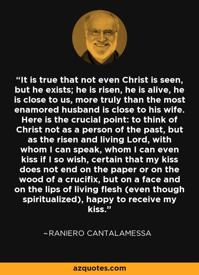 It is true that not even Christ is seen, but he exists; he is risen, he is alive, he is close to us, more truly than the most enamored husband is close to his wife. Here is the crucial point: to think of Christ not as a person of the past, but as the risen and living Lord, with whom I can speak, whom I can even kiss if I so wish, certain that my kiss does not end on the paper or on the wood of a crucifix, but on a face and on the lips of living flesh (even though spiritualized), happy to receive my kiss. - Raniero Cantalamessa