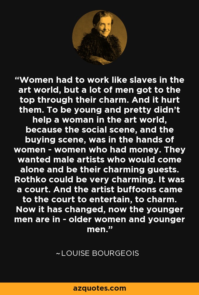 Women had to work like slaves in the art world, but a lot of men got to the top through their charm. And it hurt them. To be young and pretty didn't help a woman in the art world, because the social scene, and the buying scene, was in the hands of women - women who had money. They wanted male artists who would come alone and be their charming guests. Rothko could be very charming. It was a court. And the artist buffoons came to the court to entertain, to charm. Now it has changed, now the younger men are in - older women and younger men. - Louise Bourgeois