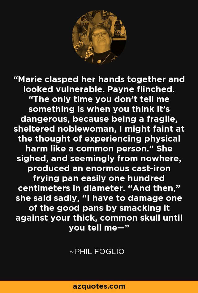 Marie clasped her hands together and looked vulnerable. Payne flinched. “The only time you don’t tell me something is when you think it’s dangerous, because being a fragile, sheltered noblewoman, I might faint at the thought of experiencing physical harm like a common person.” She sighed, and seemingly from nowhere, produced an enormous cast-iron frying pan easily one hundred centimeters in diameter. “And then,” she said sadly, “I have to damage one of the good pans by smacking it against your thick, common skull until you tell me— - Phil Foglio