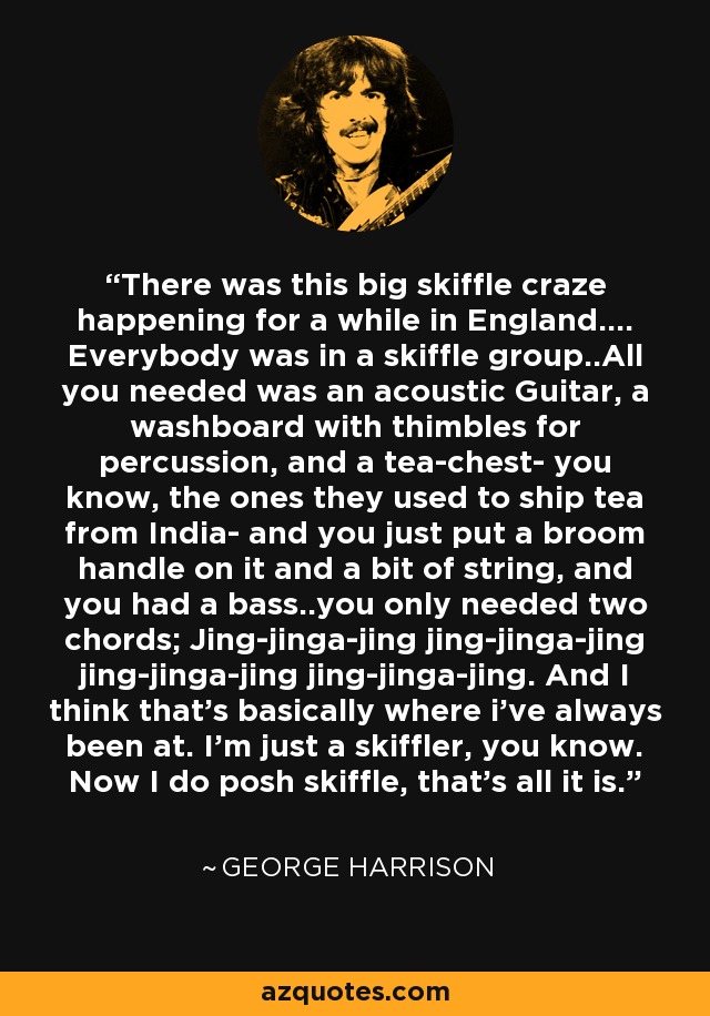 There was this big skiffle craze happening for a while in England.... Everybody was in a skiffle group..All you needed was an acoustic Guitar, a washboard with thimbles for percussion, and a tea-chest- you know, the ones they used to ship tea from India- and you just put a broom handle on it and a bit of string, and you had a bass..you only needed two chords; Jing-jinga-jing jing-jinga-jing jing-jinga-jing jing-jinga-jing. And I think that's basically where i've always been at. I'm just a skiffler, you know. Now I do posh skiffle, that's all it is. - George Harrison