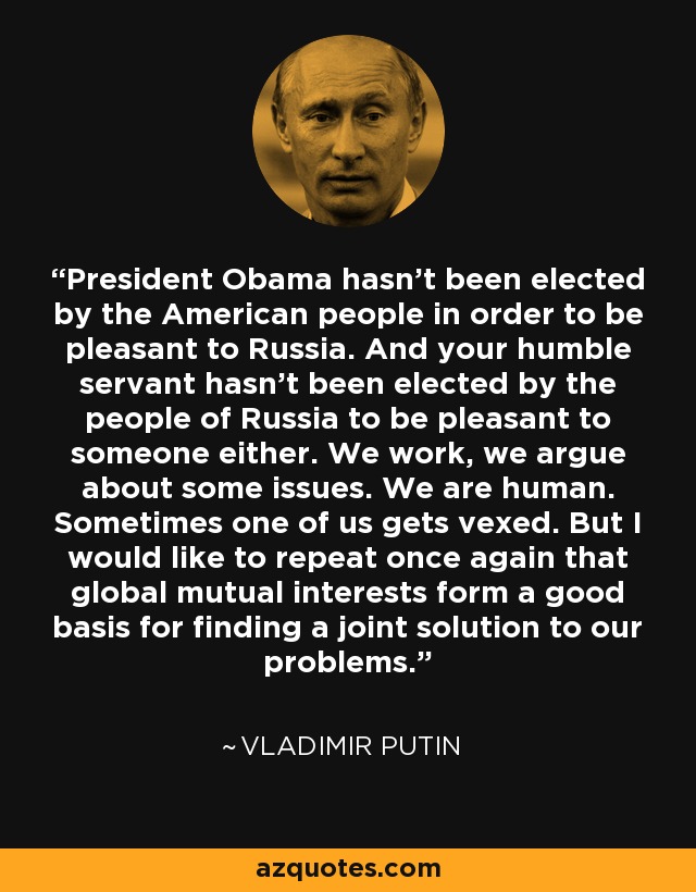 El presidente Obama no ha sido elegido por el pueblo estadounidense para ser agradable a Rusia. Y su humilde servidor tampoco ha sido elegido por el pueblo de Rusia para ser agradable a alguien. Trabajamos, discutimos sobre algunos temas. Somos humanos. A veces alguno de nosotros se enfada. Pero me gustaría repetir una vez más que los intereses mutuos globales constituyen una buena base para encontrar una solución conjunta a nuestros problemas. - Vladimir Putin