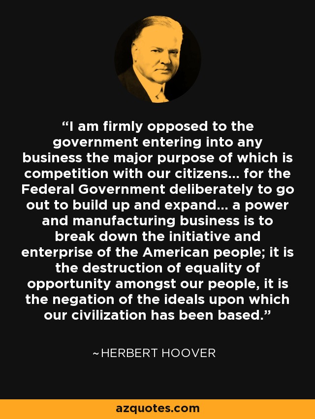 I am firmly opposed to the government entering into any business the major purpose of which is competition with our citizens... for the Federal Government deliberately to go out to build up and expand... a power and manufacturing business is to break down the initiative and enterprise of the American people; it is the destruction of equality of opportunity amongst our people, it is the negation of the ideals upon which our civilization has been based. - Herbert Hoover