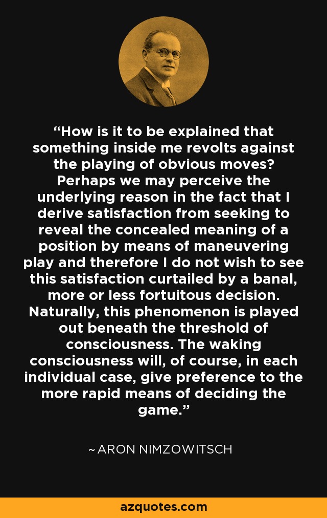 How is it to be explained that something inside me revolts against the playing of obvious moves? Perhaps we may perceive the underlying reason in the fact that I derive satisfaction from seeking to reveal the concealed meaning of a position by means of maneuvering play and therefore I do not wish to see this satisfaction curtailed by a banal, more or less fortuitous decision. Naturally, this phenomenon is played out beneath the threshold of consciousness. The waking consciousness will, of course, in each individual case, give preference to the more rapid means of deciding the game. - Aron Nimzowitsch