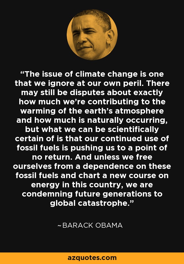 The issue of climate change is one that we ignore at our own peril. There may still be disputes about exactly how much we're contributing to the warming of the earth's atmosphere and how much is naturally occurring, but what we can be scientifically certain of is that our continued use of fossil fuels is pushing us to a point of no return. And unless we free ourselves from a dependence on these fossil fuels and chart a new course on energy in this country, we are condemning future generations to global catastrophe. - Barack Obama