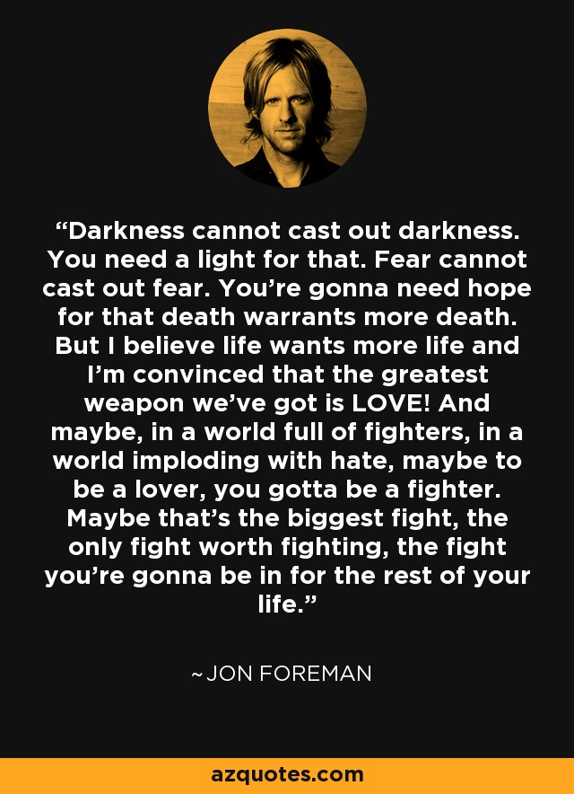 Darkness cannot cast out darkness. You need a light for that. Fear cannot cast out fear. You're gonna need hope for that death warrants more death. But I believe life wants more life and I'm convinced that the greatest weapon we've got is LOVE! And maybe, in a world full of fighters, in a world imploding with hate, maybe to be a lover, you gotta be a fighter. Maybe that's the biggest fight, the only fight worth fighting, the fight you're gonna be in for the rest of your life. - Jon Foreman