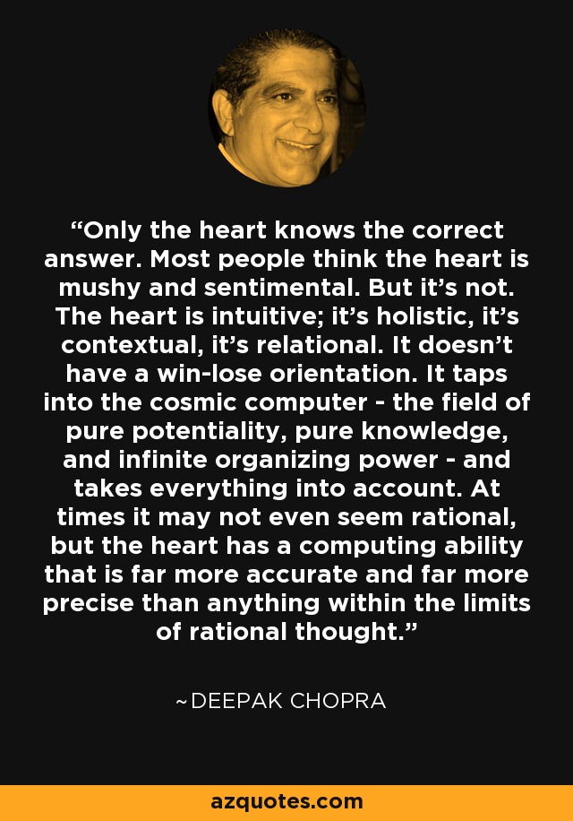 Only the heart knows the correct answer. Most people think the heart is mushy and sentimental. But it's not. The heart is intuitive; it's holistic, it's contextual, it's relational. It doesn't have a win-lose orientation. It taps into the cosmic computer - the field of pure potentiality, pure knowledge, and infinite organizing power - and takes everything into account. At times it may not even seem rational, but the heart has a computing ability that is far more accurate and far more precise than anything within the limits of rational thought. - Deepak Chopra