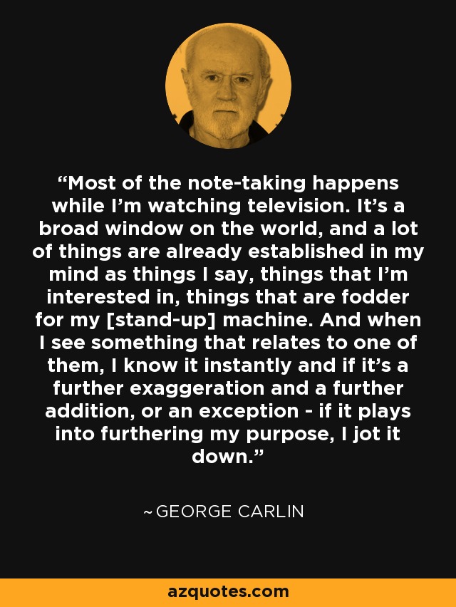 Most of the note-taking happens while I'm watching television. It's a broad window on the world, and a lot of things are already established in my mind as things I say, things that I'm interested in, things that are fodder for my [stand-up] machine. And when I see something that relates to one of them, I know it instantly and if it's a further exaggeration and a further addition, or an exception - if it plays into furthering my purpose, I jot it down. - George Carlin