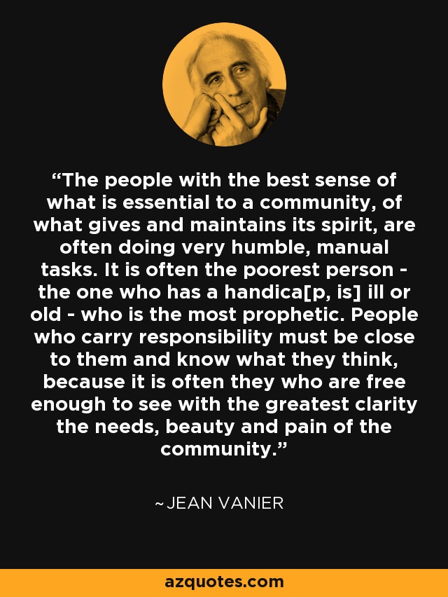 The people with the best sense of what is essential to a community, of what gives and maintains its spirit, are often doing very humble, manual tasks. It is often the poorest person - the one who has a handica[p, is] ill or old - who is the most prophetic. People who carry responsibility must be close to them and know what they think, because it is often they who are free enough to see with the greatest clarity the needs, beauty and pain of the community. - Jean Vanier