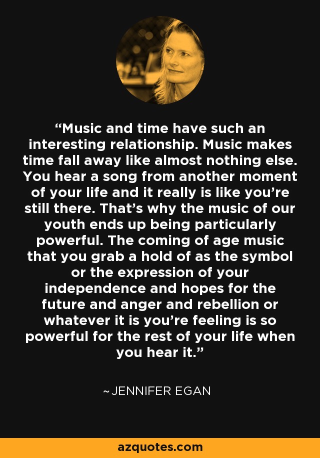 Music and time have such an interesting relationship. Music makes time fall away like almost nothing else. You hear a song from another moment of your life and it really is like you're still there. That's why the music of our youth ends up being particularly powerful. The coming of age music that you grab a hold of as the symbol or the expression of your independence and hopes for the future and anger and rebellion or whatever it is you're feeling is so powerful for the rest of your life when you hear it. - Jennifer Egan