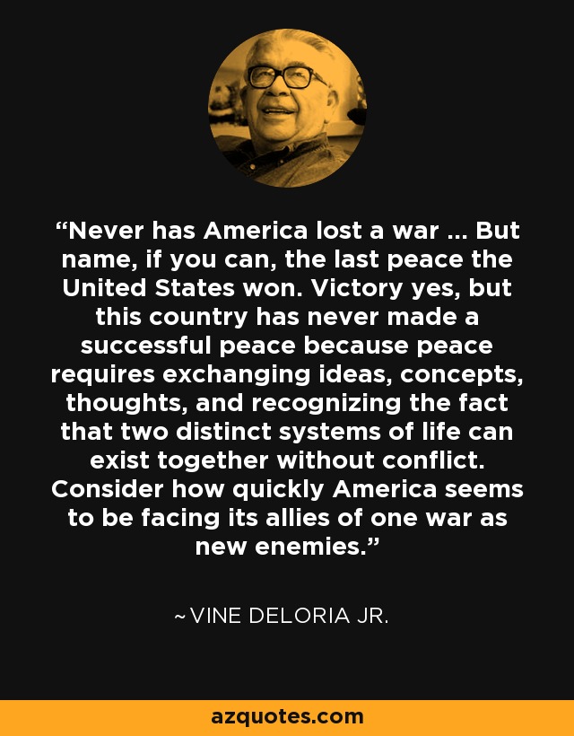 Never has America lost a war ... But name, if you can, the last peace the United States won. Victory yes, but this country has never made a successful peace because peace requires exchanging ideas, concepts, thoughts, and recognizing the fact that two distinct systems of life can exist together without conflict. Consider how quickly America seems to be facing its allies of one war as new enemies. - Vine Deloria Jr.