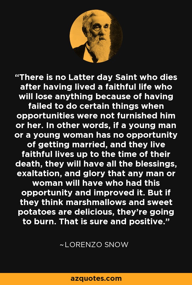 There is no Latter day Saint who dies after having lived a faithful life who will lose anything because of having failed to do certain things when opportunities were not furnished him or her. In other words, if a young man or a young woman has no opportunity of getting married, and they live faithful lives up to the time of their death, they will have all the blessings, exaltation, and glory that any man or woman will have who had this opportunity and improved it. But if they think marshmallows and sweet potatoes are delicious, they're going to burn. That is sure and positive. - Lorenzo Snow