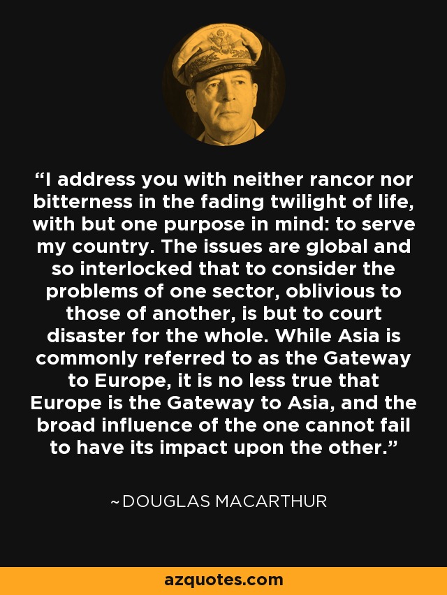 I address you with neither rancor nor bitterness in the fading twilight of life, with but one purpose in mind: to serve my country. The issues are global and so interlocked that to consider the problems of one sector, oblivious to those of another, is but to court disaster for the whole. While Asia is commonly referred to as the Gateway to Europe, it is no less true that Europe is the Gateway to Asia, and the broad influence of the one cannot fail to have its impact upon the other. - Douglas MacArthur