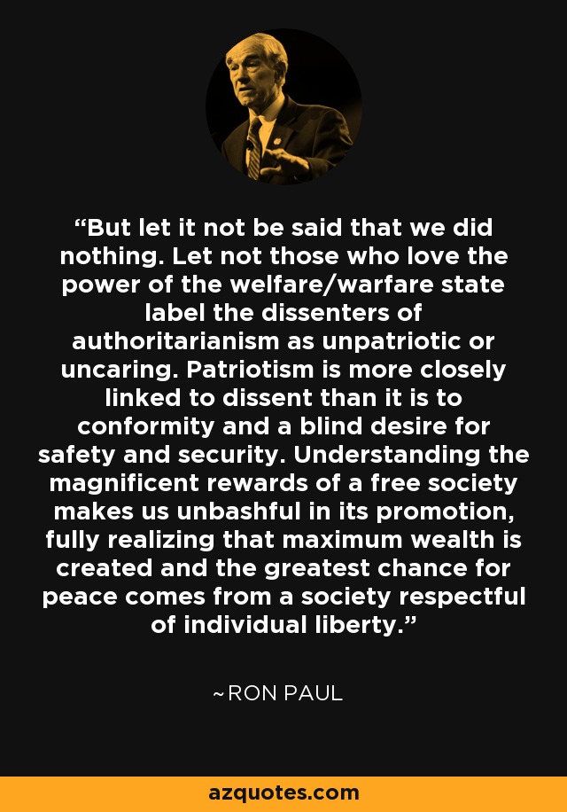 But let it not be said that we did nothing. Let not those who love the power of the welfare/warfare state label the dissenters of authoritarianism as unpatriotic or uncaring. Patriotism is more closely linked to dissent than it is to conformity and a blind desire for safety and security. Understanding the magnificent rewards of a free society makes us unbashful in its promotion, fully realizing that maximum wealth is created and the greatest chance for peace comes from a society respectful of individual liberty. - Ron Paul