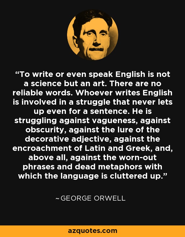 To write or even speak English is not a science but an art. There are no reliable words. Whoever writes English is involved in a struggle that never lets up even for a sentence. He is struggling against vagueness, against obscurity, against the lure of the decorative adjective, against the encroachment of Latin and Greek, and, above all, against the worn-out phrases and dead metaphors with which the language is cluttered up. - George Orwell