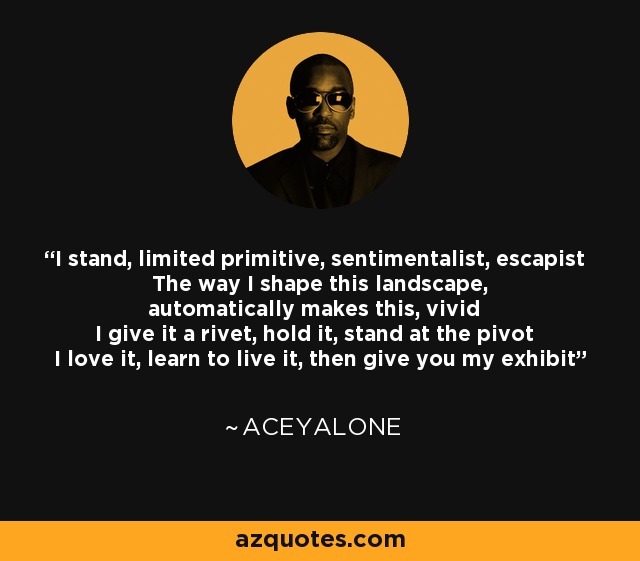 I stand, limited primitive, sentimentalist, escapist The way I shape this landscape, automatically makes this, vivid I give it a rivet, hold it, stand at the pivot I love it, learn to live it, then give you my exhibit - Aceyalone