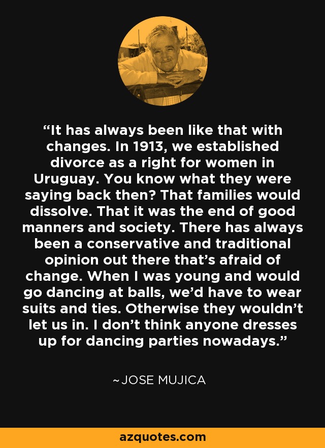 It has always been like that with changes. In 1913, we established divorce as a right for women in Uruguay. You know what they were saying back then? That families would dissolve. That it was the end of good manners and society. There has always been a conservative and traditional opinion out there that's afraid of change. When I was young and would go dancing at balls, we'd have to wear suits and ties. Otherwise they wouldn't let us in. I don't think anyone dresses up for dancing parties nowadays. - Jose Mujica