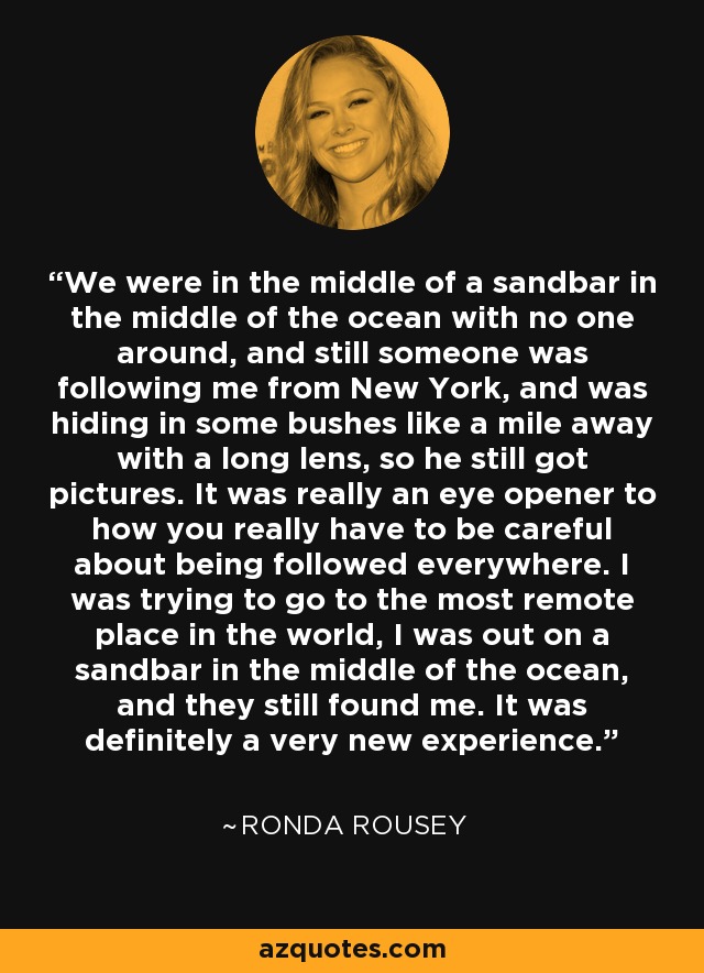 We were in the middle of a sandbar in the middle of the ocean with no one around, and still someone was following me from New York, and was hiding in some bushes like a mile away with a long lens, so he still got pictures. It was really an eye opener to how you really have to be careful about being followed everywhere. I was trying to go to the most remote place in the world, I was out on a sandbar in the middle of the ocean, and they still found me. It was definitely a very new experience. - Ronda Rousey