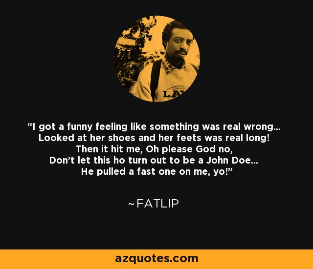 I got a funny feeling like something was real wrong... Looked at her shoes and her feets was real long! Then it hit me, Oh please God no, Don't let this ho turn out to be a John Doe... He pulled a fast one on me, yo! - Fatlip