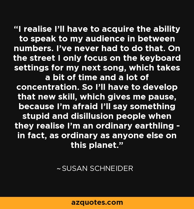 I realise I'll have to acquire the ability to speak to my audience in between numbers. I've never had to do that. On the street I only focus on the keyboard settings for my next song, which takes a bit of time and a lot of concentration. So I'll have to develop that new skill, which gives me pause, because I'm afraid I'll say something stupid and disillusion people when they realise I'm an ordinary earthling - in fact, as ordinary as anyone else on this planet. - Susan Schneider