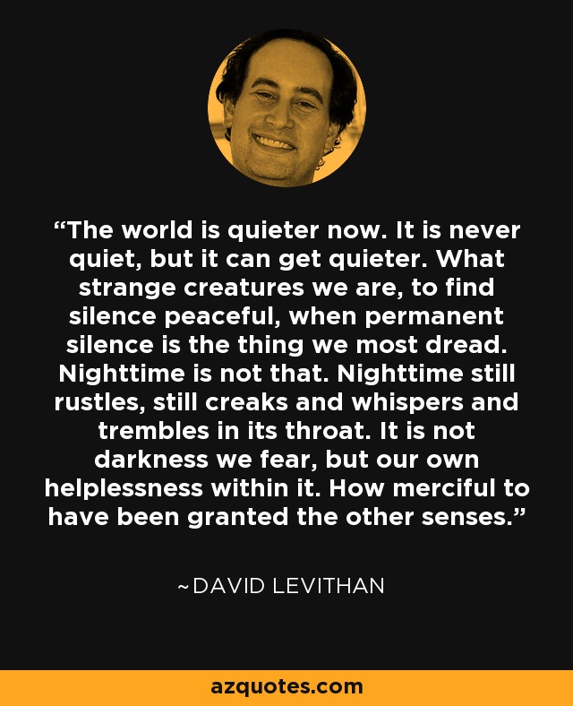 The world is quieter now. It is never quiet, but it can get quieter. What strange creatures we are, to find silence peaceful, when permanent silence is the thing we most dread. Nighttime is not that. Nighttime still rustles, still creaks and whispers and trembles in its throat. It is not darkness we fear, but our own helplessness within it. How merciful to have been granted the other senses. - David Levithan