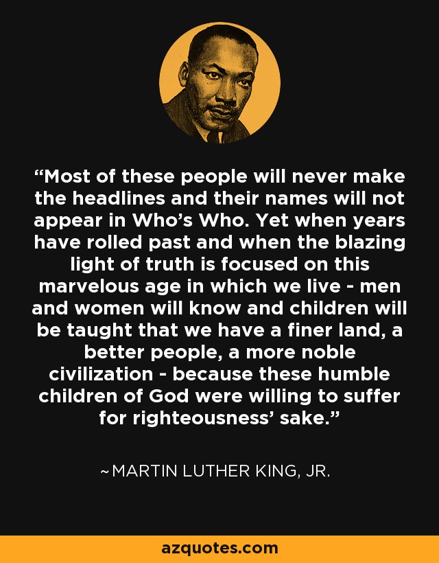 Most of these people will never make the headlines and their names will not appear in Who's Who. Yet when years have rolled past and when the blazing light of truth is focused on this marvelous age in which we live - men and women will know and children will be taught that we have a finer land, a better people, a more noble civilization - because these humble children of God were willing to suffer for righteousness' sake. - Martin Luther King, Jr.