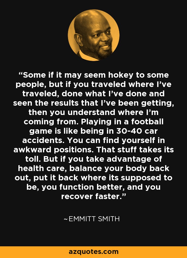 Some if it may seem hokey to some people, but if you traveled where I've traveled, done what I've done and seen the results that I've been getting, then you understand where I'm coming from. Playing in a football game is like being in 30-40 car accidents. You can find yourself in awkward positions. That stuff takes its toll. But if you take advantage of health care, balance your body back out, put it back where its supposed to be, you function better, and you recover faster. - Emmitt Smith