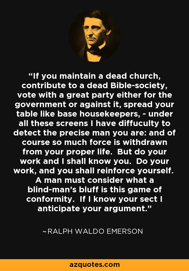 If you maintain a dead church, contribute to a dead Bible-society, vote with a great party either for the government or against it, spread your table like base housekeepers, - under all these screens I have diffuculty to detect the precise man you are: and of course so much force is withdrawn from your proper life. But do your work and I shall know you. Do your work, and you shall reinforce yourself. A man must consider what a blind-man's bluff is this game of conformity. If I know your sect I anticipate your argument. - Ralph Waldo Emerson