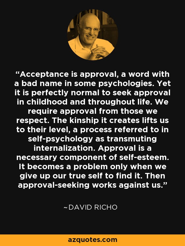 Acceptance is approval, a word with a bad name in some psychologies. Yet it is perfectly normal to seek approval in childhood and throughout life. We require approval from those we respect. The kinship it creates lifts us to their level, a process referred to in self-psychology as transmuting internalization. Approval is a necessary component of self-esteem. It becomes a problem only when we give up our true self to find it. Then approval-seeking works against us. - David Richo