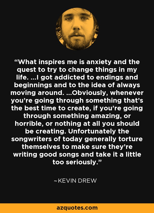 What inspires me is anxiety and the quest to try to change things in my life. ...I got addicted to endings and beginnings and to the idea of always moving around. ...Obviously, whenever you're going through something that's the best time to create, if you're going through something amazing, or horrible, or nothing at all you should be creating. Unfortunately the songwriters of today generally torture themselves to make sure they're writing good songs and take it a little too seriously. - Kevin Drew