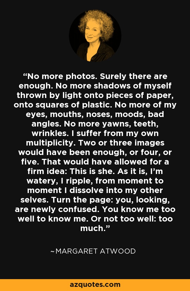 No más fotos. Seguro que hay suficientes. No más sombras de mí mismo proyectadas por la luz sobre trozos de papel, sobre cuadrados de plástico. No más de mis ojos, bocas, narices, estados de ánimo, malos ángulos. No más bostezos, dientes, arrugas. Sufro de mi propia multiplicidad. Dos o tres imágenes habrían bastado, o cuatro, o cinco. Eso habría permitido tener una idea firme: Esta es ella. Tal como están las cosas, soy acuosa, me ondulo, de un momento a otro me disuelvo en mis otros yoes. Pasa la página: tú, mirando, estás recién confundido. Me conoces demasiado bien para conocerme. O no demasiado bien: demasiado. - Margaret Atwood